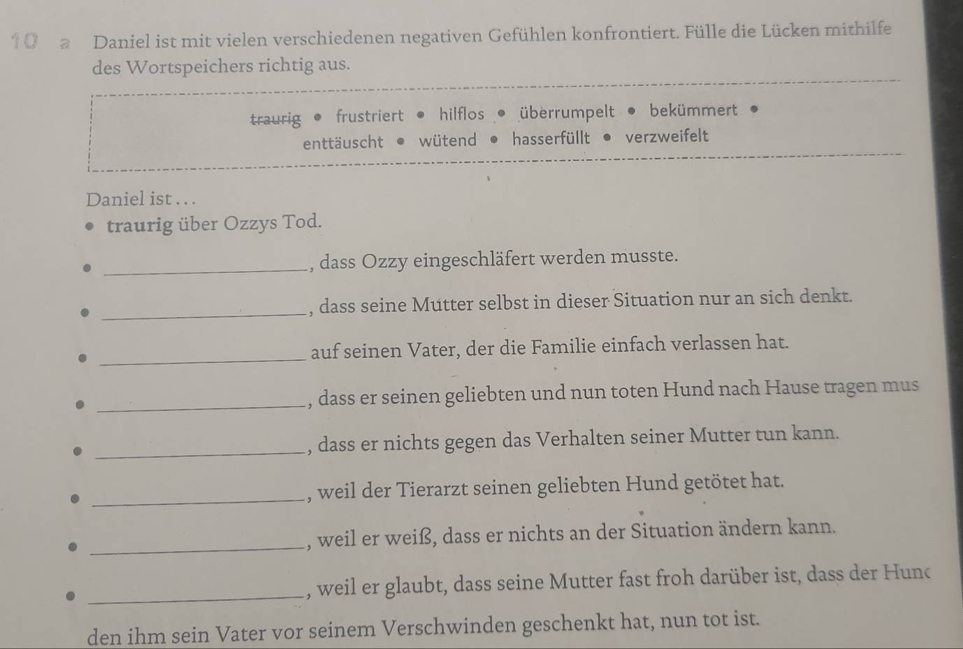 a Daniel ist mit vielen verschiedenen negativen Gefühlen konfrontiert. Fülle die Lücken mithilfe
des Wortspeichers richtig aus.
traurig frustriert hilflos überrumpelt bekümmert
enttäuscht wütend hasserfüllt verzweifelt
Daniel ist . . .
traurig über Ozzys Tod.
_, dass Ozzy eingeschläfert werden musste.
_, dass seine Mutter selbst in dieser Situation nur an sich denkt.
_
auf seinen Vater, der die Familie einfach verlassen hat.
_, dass er seinen geliebten und nun toten Hund nach Hause tragen mus
_, dass er nichts gegen das Verhalten seiner Mutter tun kann.
_, weil der Tierarzt seinen geliebten Hund getötet hat.
_, weil er weiß, dass er nichts an der Situation ändern kann.
_, weil er glaubt, dass seine Mutter fast froh darüber ist, dass der Hunc
den ihm sein Vater vor seinem Verschwinden geschenkt hat, nun tot ist.