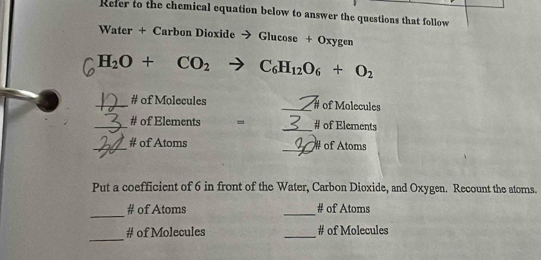 Refer to the chemical equation below to answer the questions that follow 
Water + Carbon Dioxide → Glucose + Oxygen
H_2O+CO_2to C_6H_12O_6+O_2
_# of Molecules _of Molecules 
_# of Elements = _# of Elements 
_# of Atoms _# of Atoms 
Put a coefficient of 6 in front of the Water, Carbon Dioxide, and Oxygen. Recount the atoms. 
_ 
# of Atoms _# of Atoms 
_ 
# of Molecules _# of Molecules