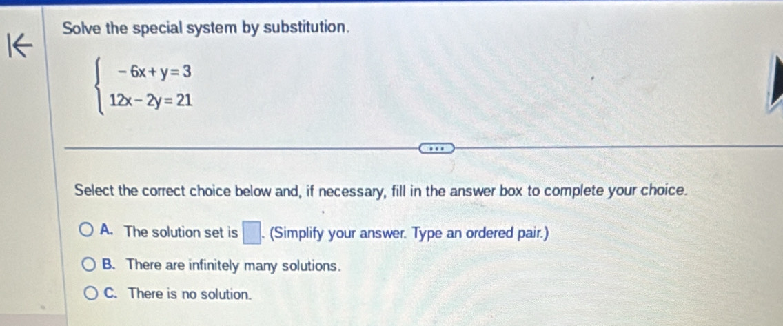 Solve the special system by substitution.
beginarrayl -6x+y=3 12x-2y=21endarray.
Select the correct choice below and, if necessary, fill in the answer box to complete your choice.
A. The solution set is □. . (Simplify your answer. Type an ordered pair.)
B. There are infinitely many solutions.
C. There is no solution.