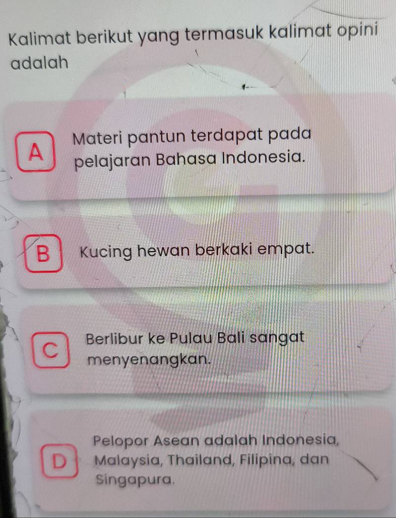 Kalimat berikut yang termasuk kalimat opini
adalah
A Materi pantun terdapat pada
pelajaran Bahasa Indonesia.
B Kucing hewan berkaki empat.
Berlibur ke Pulau Bali sangat
menyenangkan.
Pelopor Asean adalah Indonesia,
D Malaysia, Thailand, Filipina, dan
Singapura.