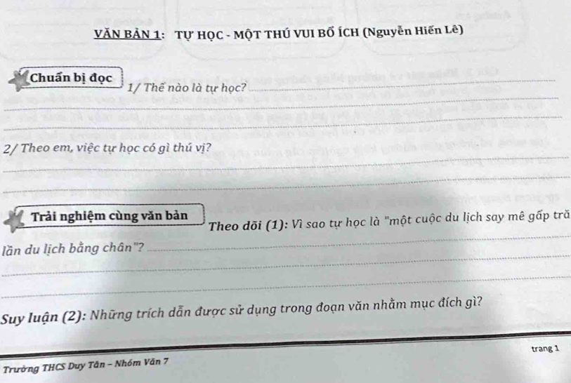 VĂN BẢN 1: Tự HQC - MộT THÚ VUI BỐ ÍCH (Nguyễn Hiến Lê) 
Chuẩn bị đọc 
_ 
_ 
1/ Thế nào là tự học? 
_ 
_ 
2/ Theo em, việc tự học có gì thú vị? 
_ 
Trải nghiệm cùng văn bản 
_ 
Theo dõi (1): Vì sao tự học là "một cuộc du lịch say mê gấp tră 
_ 
lần du lịch bằng chân"? 
_ 
Suy luận (2): Những trích dẫn được sử dụng trong đoạn văn nhằm mục đích gì? 
trang 1 
Trưởng THCS Duy Tân - Nhóm Văn 7