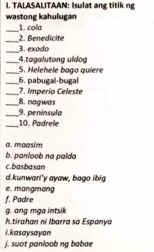 TALASALITAAN: Isulat ang titik ng
wastong kahulugan
_
1. cola
_2. Benedicite
_3. exodo
_4.tagalutong uldog
_5. Helehele bago quiere
_6. pabugal-bugal
_7. Imperio Celeste
_8. nagwas
_9. peninsula
_10. Padrele
a. maasim
b. panloob na palda
c.basbasan
d.kunwari’y ayaw, bago ibig
e. mangmang
f. Padre
g. ang mga intsik
h.tirahan ni Ibarra sa Espanya
i. kasaysayan
j. suot panloob ng babae