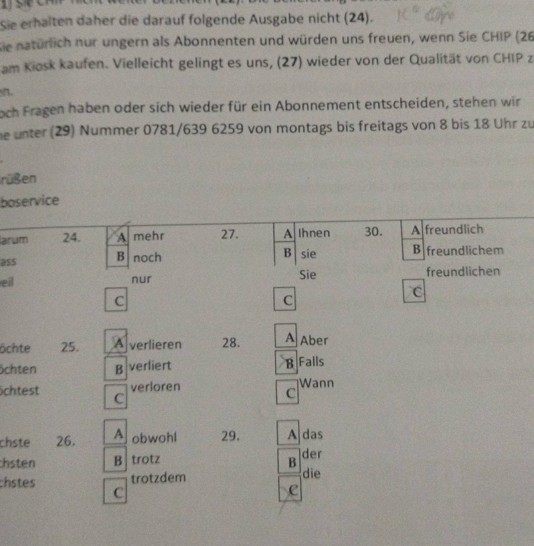 Sie erhalten daher die darauf folgende Ausgabe nicht (24).
Sie natürlich nur ungern als Abonnenten und würden uns freuen, wenn Sie CHIP (26
am Kiosk kaufen. Vielleicht gelingt es uns, (27) wieder von der Qualität von CHIP z
n.
noch Fragen haben oder sich wieder für ein Abonnement entscheiden, stehen wir
he unter (29) Nummer 0781/639 6259 von montags bis freitags von 8 bis 18 Uhr zu
rüßen
boservice
arum 24. Amehr 27. A Ihnen 30. A freundlich
B
ass
B noch sie
B freundlichem
Sie freundlichen
eil nur
C
C
C
öchte 25. Averlieren 28. A Aber
öchten B verliert B Falls
öchtest verloren Wann
C
C
chste 26. A obwohl 29. A das
chsten B trotz B der
chstes trotzdem
die
C
C