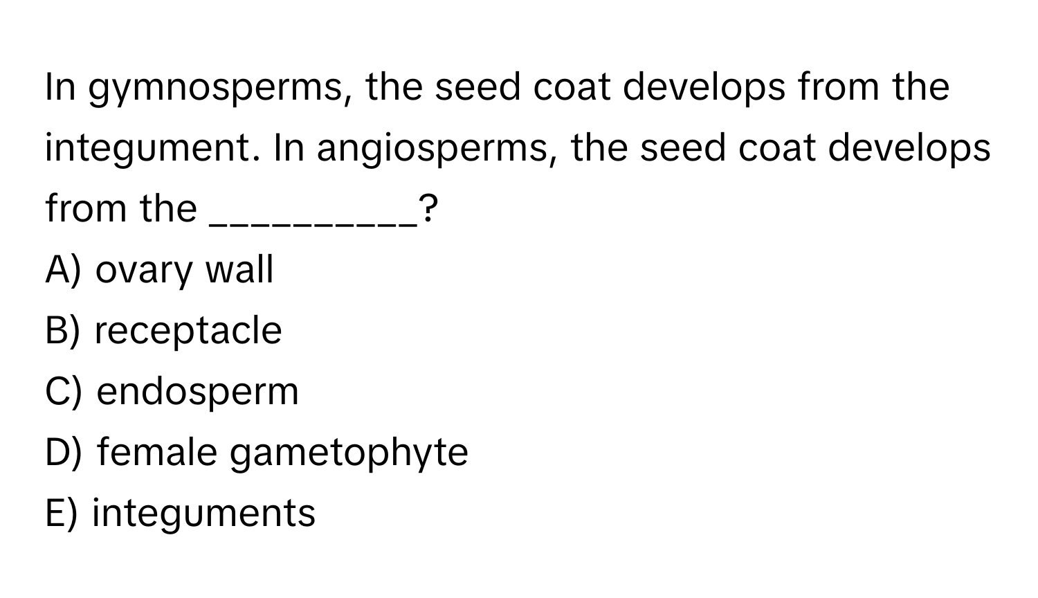 In gymnosperms, the seed coat develops from the integument. In angiosperms, the seed coat develops from the __________?
A) ovary wall
B) receptacle
C) endosperm
D) female gametophyte
E) integuments