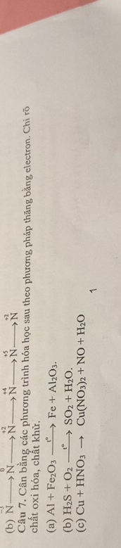 N to Nto^(+2)to^(+4)to^(+5)to^(+2)to Nto^(+2)
Câu 7. Cân bằng các phương trình hóa học sau theo phương pháp thăng bằng electron. Chi rõ 
chất oxi hóa, chất khử. 
(a) Al+Fe_2O_3xrightarrow t°Fe+Al_2O_3. 
(b) H_2S+O_2xrightarrow t°SO_2+H_2O. 
(c) Cu+HNO_3to Cu(NO_3)_2+NO+H_2O
1