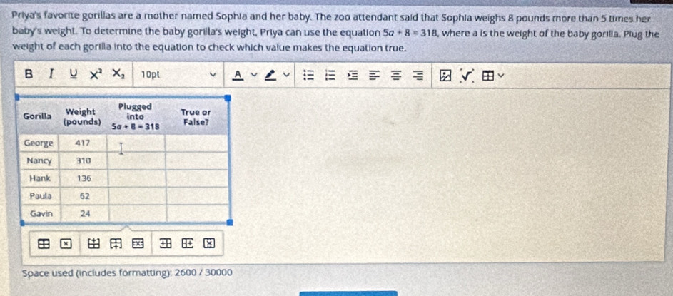 Priya's favorite gorilias are a mother named Sophia and her baby. The zoo attendant said that Sophia weighs 8 pounds more than 5 times her
baby's weight. To determine the baby gorilla's weight, Priya can use the equation 5a+8=318 , where a is the weight of the baby gorilia. Plug the
weight of each gorilla into the equation to check which value makes the equation true.
B I u X^2X_2 10pt
Space used (includes formatting): 2600 / 30000