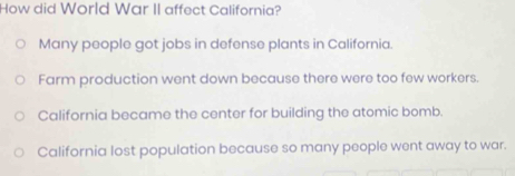 How did World War II affect California?
Many people got jobs in defense plants in California.
Farm production went down because there were too few workers.
California became the center for building the atomic bomb.
California lost population because so many people went away to war.