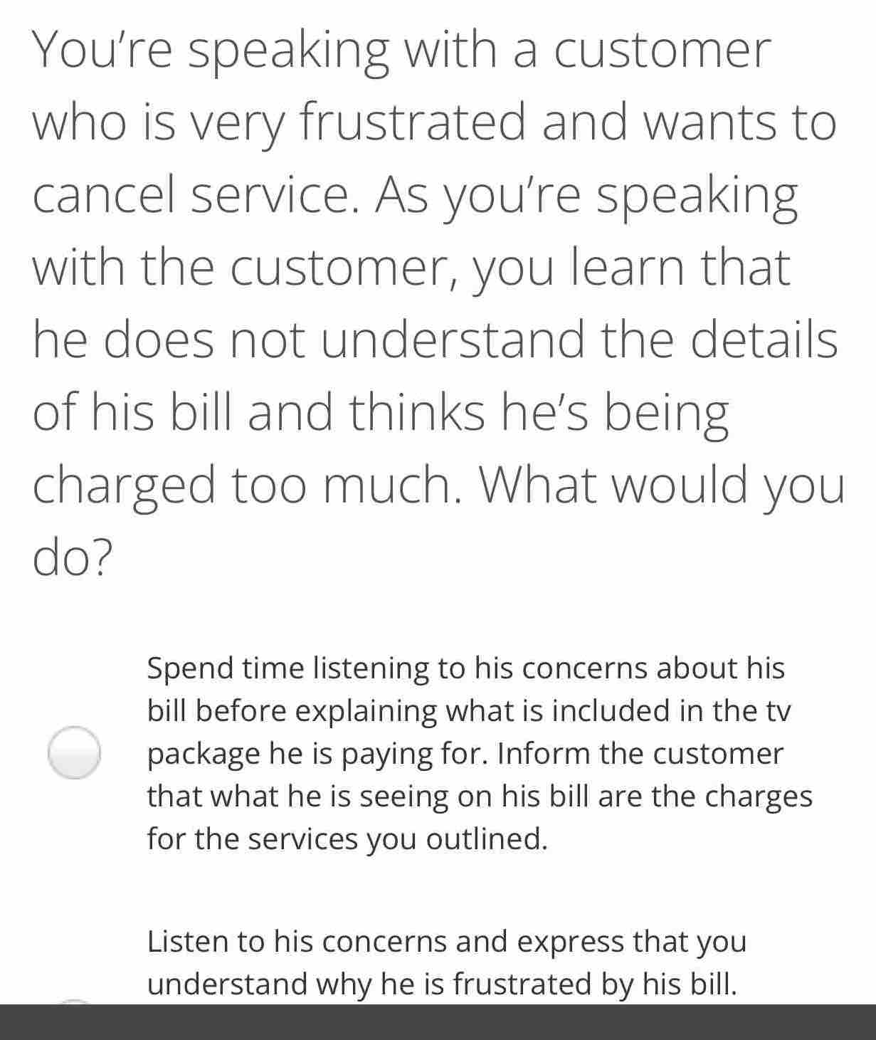 You're speaking with a customer
who is very frustrated and wants to
cancel service. As you're speaking
with the customer, you learn that
he does not understand the details
of his bill and thinks he's being
charged too much. What would you
do?
Spend time listening to his concerns about his
bill before explaining what is included in the tv
package he is paying for. Inform the customer
that what he is seeing on his bill are the charges
for the services you outlined.
Listen to his concerns and express that you
understand why he is frustrated by his bill.