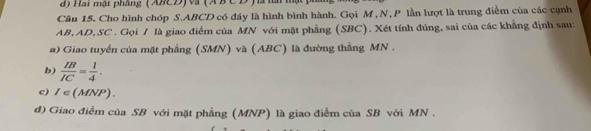 Hai mật phâng (ABCD) va (A B CD ) à hà 
Câu 15. Cho hình chóp S. ABCD có đáy là hình bình hành. Gọi M , N, P lần lượt là trung điểm của các cạnh
AB, AD, SC. Gọi / là giao điểm của MN với mặt phẳng (SBC). Xét tính đúng, sai của các khẳng định sau: 
a) Giao tuyến của mặt phẳng (SMN) và (ABC) là đường thẳng MN. 
b)  IB/IC = 1/4 . 
c) I∈ (MNP) )_ 
d) Giao điểm của SB với mặt phẳng (MNP) là giao điểm của SB với MN.