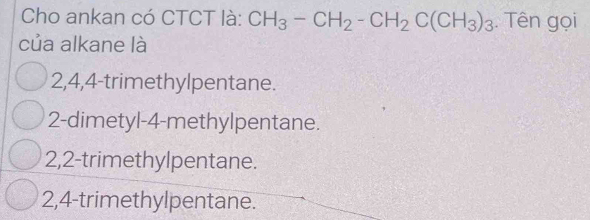 Cho ankan có CTCT là: CH_3-CH_2-CH_2C(CH_3)_3. Tên gọi
của alkane là
2, 4, 4 -trimethylpentane.
2 -dimetyl- 4 -methylpentane.
2, 2 -trimethylpentane.
2, 4 -trimethylpentane.