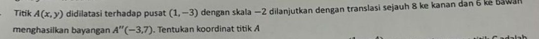 Titik A(x,y) didilatasi terhadap pusat (1,-3) dengan skala −2 dilanjutkan dengan translasi sejauh 8 ke kanan dan 6 ke bawan 
menghasilkan bayangan A''(-3,7). Tentukan koordinat titik A