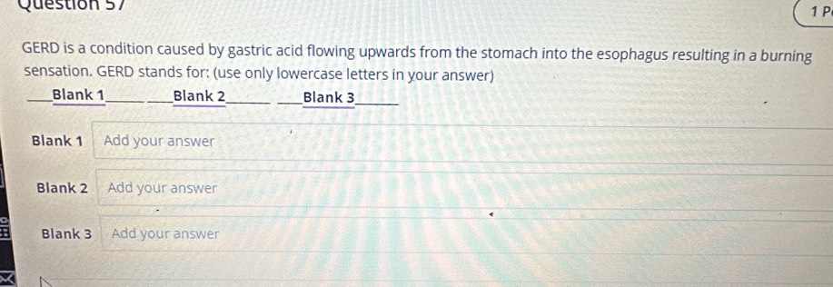 GERD is a condition caused by gastric acid flowing upwards from the stomach into the esophagus resulting in a burning 
sensation. GERD stands for: (use only lowercase letters in your answer) 
Blank 1 Blank 2 Blank 3 
Blank 1 Add your answer 
Blank 2 Add your answer 
Blank 3 Add your answer