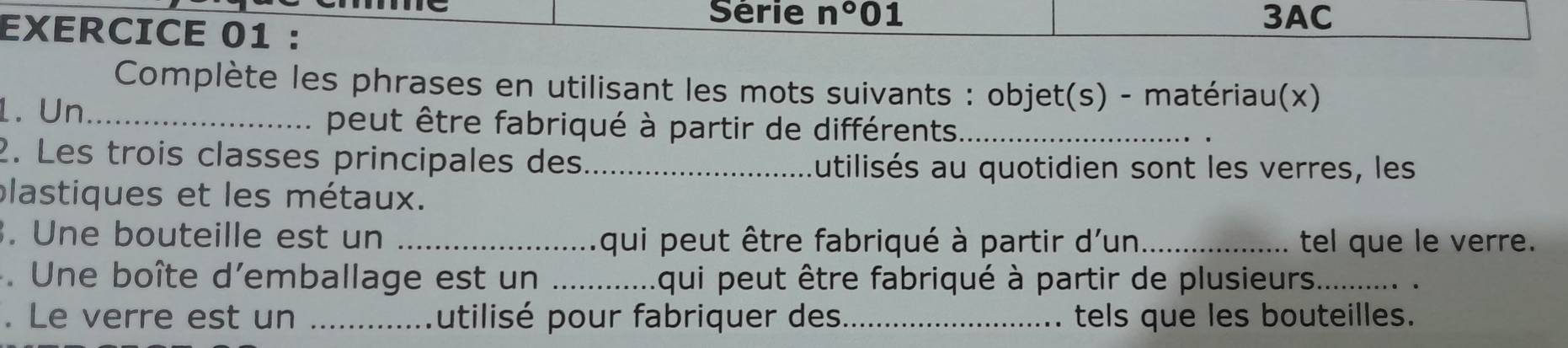 Série n° 01 3AC 
EXERCICE 01 : 
Complète les phrases en utilisant les mots suivants : objet(s) - matériau(x) 
1. Un_ peut être fabriqué à partir de différents_ 
2. Les trois classes principales des_ 
autilisés au quotidien sont les verres, les 
plastiques et les métaux. 
. Une bouteille est un _qui peut être fabriqué à partir d'un_ tel que le verre. 
. Une boîte d'emballage est un _L qui peut être fabriqué à partir de plusieurs._ 
. Le verre est un _Autilisé pour fabriquer des_ tels que les bouteilles.