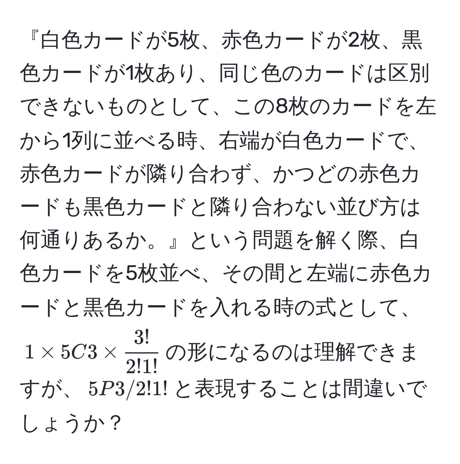 『白色カードが5枚、赤色カードが2枚、黒色カードが1枚あり、同じ色のカードは区別できないものとして、この8枚のカードを左から1列に並べる時、右端が白色カードで、赤色カードが隣り合わず、かつどの赤色カードも黒色カードと隣り合わない並び方は何通りあるか。』という問題を解く際、白色カードを5枚並べ、その間と左端に赤色カードと黒色カードを入れる時の式として、$1 * 5C3 *  3!/2!1! $の形になるのは理解できますが、$5P3/2!1!$と表現することは間違いでしょうか？