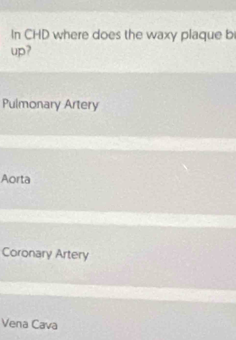 In CHD where does the waxy plaque bi
up?
Pulmonary Artery
Aorta
Coronary Artery
Vena Cava