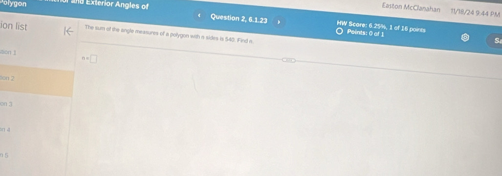 Polygon T and Exterior Angles of
Easton McClanahan 11/18/24 9:44 PM
( Question 2, 6.1.23
HW Score: 6.25%, 1 of 16 points
Points: 0 of 1
ion list The sum of the angle measures of a polygon with n sides is 540. Find n.
S
tion 1
n=□
tion 2
on 3
n 4
n 5