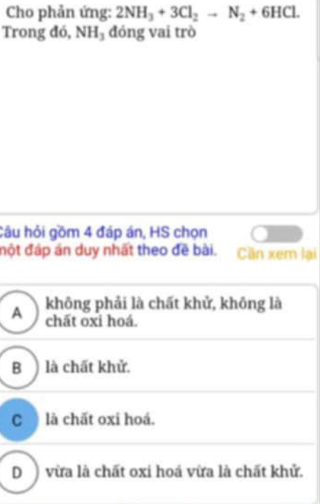 Cho phản ứng: 2NH_3+3Cl_2to N_2+6HCl. 
Trong đó, NH_3 đóng vai trò
Câu hỏi gồm 4 đáp án, HS chọn
đột đáp án duy nhất theo đề bài. Cần xem lại
A không phải là chất khử, không là
chất oxi hoá.
B ) là chất khử.
C là chất oxi hoá.
D ) vừa là chất oxi hoá vừa là chất khử.