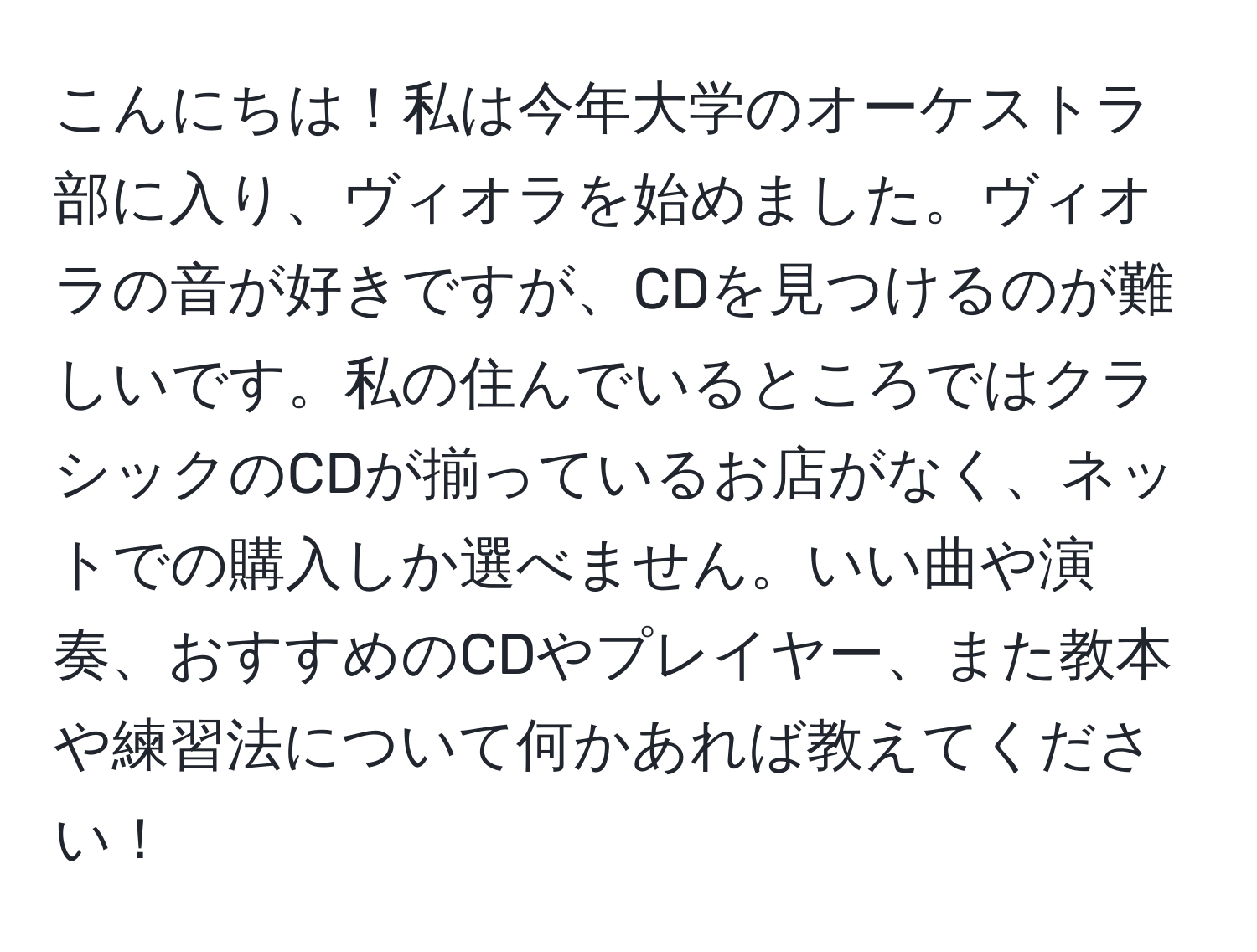 こんにちは！私は今年大学のオーケストラ部に入り、ヴィオラを始めました。ヴィオラの音が好きですが、CDを見つけるのが難しいです。私の住んでいるところではクラシックのCDが揃っているお店がなく、ネットでの購入しか選べません。いい曲や演奏、おすすめのCDやプレイヤー、また教本や練習法について何かあれば教えてください！