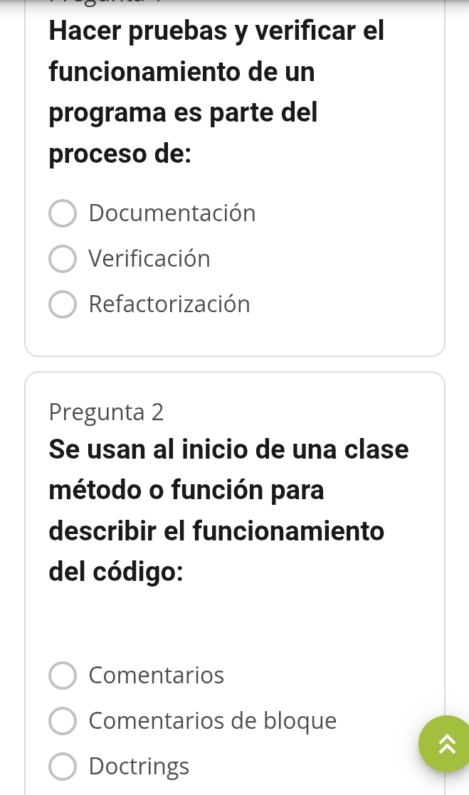 Hacer pruebas y verificar el
funcionamiento de un
programa es parte del
proceso de:
Documentación
Verificación
Refactorización
Pregunta 2
Se usan al inicio de una clase
método o función para
describir el funcionamiento
del código:
Comentarios
Comentarios de bloque
Doctrings