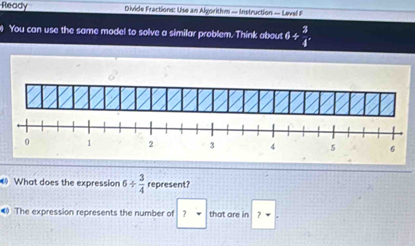 Ready Divide Fractions: Use an Algorithm — Instruction — Level F 
You can use the same model to solve a similar problem. Think about 6/  3/4 
What does the expression 6/  3/4  represent? 
The expression represents the number of ? that are in ₹ ？ *