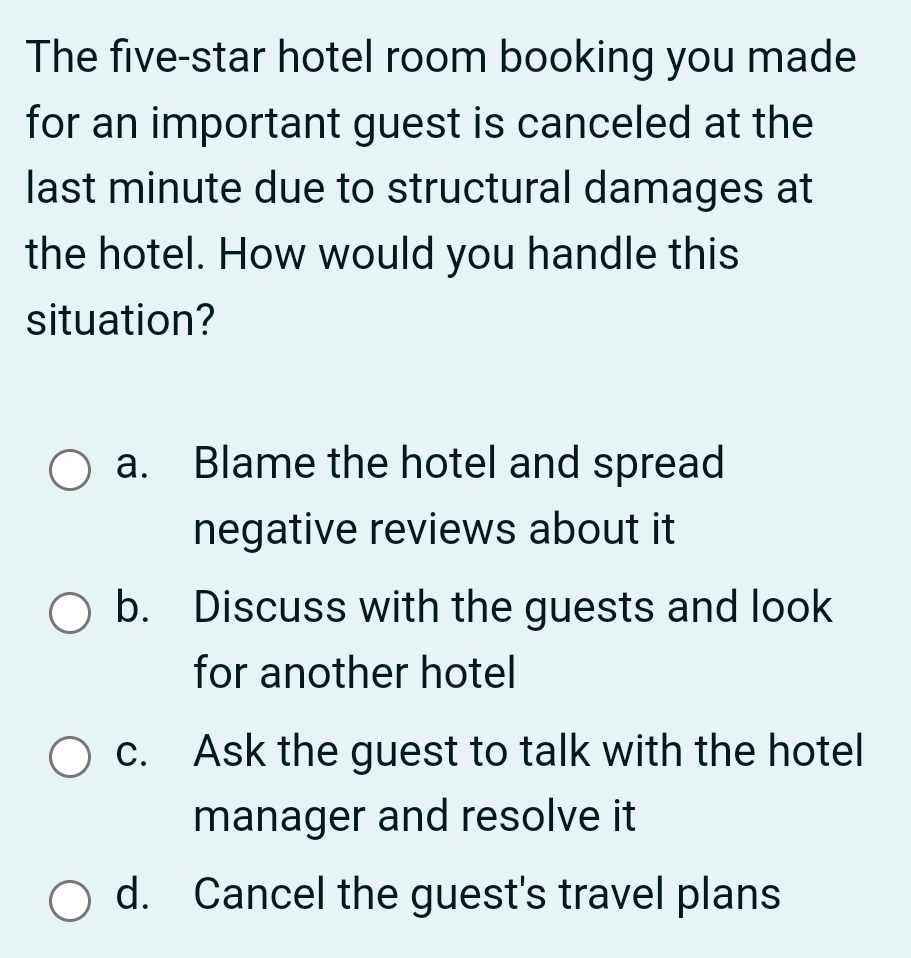 The five-star hotel room booking you made
for an important guest is canceled at the
last minute due to structural damages at
the hotel. How would you handle this
situation?
a. Blame the hotel and spread
negative reviews about it
b. Discuss with the guests and look
for another hotel
c. Ask the guest to talk with the hotel
manager and resolve it
d. Cancel the guest's travel plans