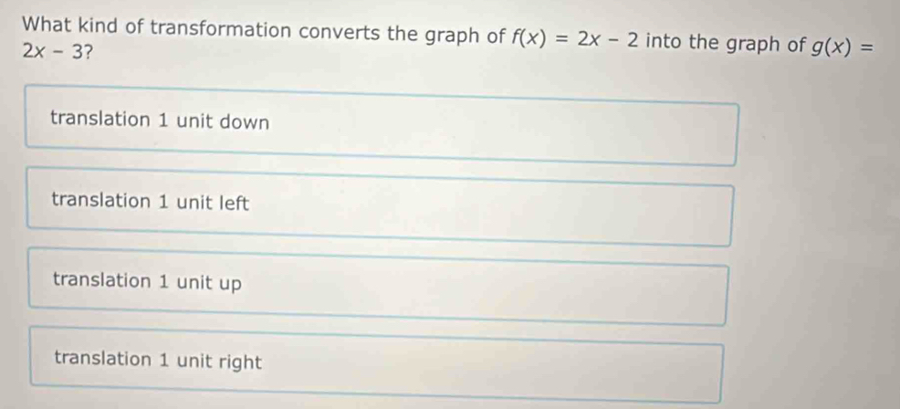 What kind of transformation converts the graph of f(x)=2x-2 into the graph of g(x)=
2x-3 ?
translation 1 unit down
translation 1 unit left
translation 1 unit up
translation 1 unit right