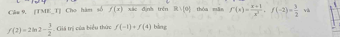 [TME_T] Cho hàm số f(x) xác định trên Rvee  0 thỏa mãn f'(x)= (x+1)/x^2 , f(-2)= 3/2  và
f(2)=2ln 2- 3/2 . Giá trị của biểu thức f(-1)+f(4) bằng