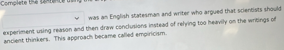 Complete the sentence using 
was an English statesman and writer who argued that scientists should 
experiment using reason and then draw conclusions instead of relying too heavily on the writings of 
ancient thinkers. This approach became called empiricism.