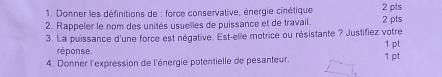 Donner les définitions de : force conservative, énergie cinétique 2 pts 
2. Rappeler le nom des unités usuelles de puissance et de travail. 
3. La puissance d'une force est négative. Est-elle motrice ou résistante ? Justifiez votre 2 pts 1 pt 
réponse. 
4. Donner l'expression de l'énergie potentielle de pesanteur. 1 pt