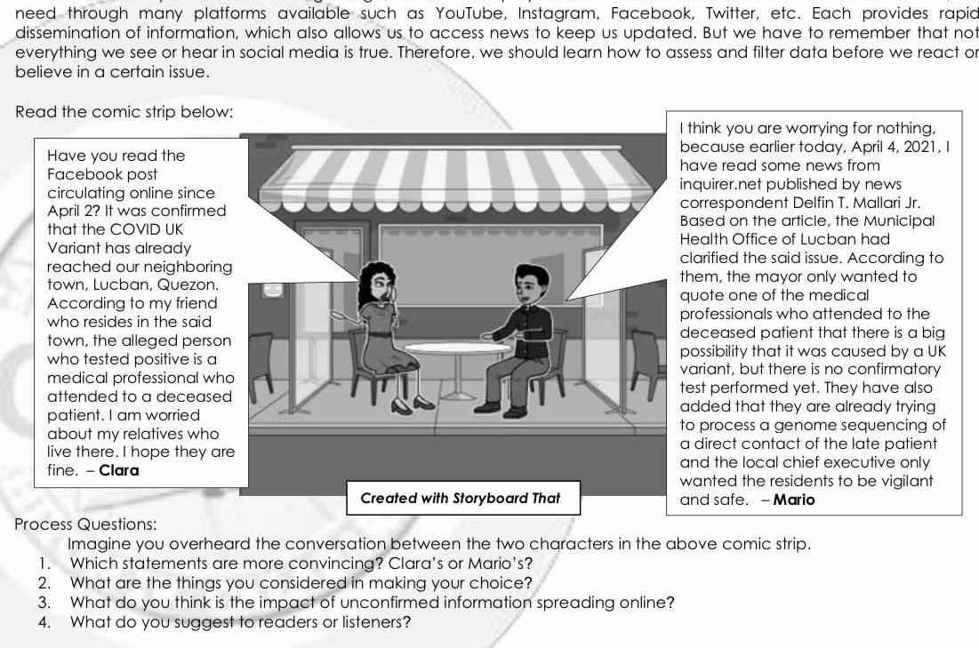 need through many platforms available such as YouTube, Instagram, Facebook, Twitter, etc. Each provides rapio 
dissemination of information, which also allows us to access news to keep us updated. But we have to remember that not 
everything we see or hear in social media is true. Therefore, we should learn how to assess and filter data before we react or 
believe in a certain issue. 
Read the comic strip below: 
think you are worrying for nothing, 
ecause earlier today, April 4, 2021, I 
Have you read the 
Facebook postave read some news from 
nquirer.net published by news 
circulating online since 
orrespondent Delfin T. Mallari Jr. 
April 2? It was confirmedased on the article, the Municipal 
that the COVID UK 
ealth Office of Lucban had 
Variant has alreadylarified the said issue. According to 
reached our neighboring 
town, Lucban, Quezon.hem, the mayor only wanted to 
According to my frienduote one of the medical 
who resides in the said rofessionals who attended to the 
town, the alleged person 
eceased patient that there is a big 
ossibility that it was caused by a UK 
who tested positive is aariant, but there is no confirmatory 
medical professional wh 
est performed yet. They have also 
attended to a deceaseddded that they are already trying 
patient. I am worried 
about my relatives who 
o process a genome sequencing of 
direct contact of the late patient 
live there. I hope they are and the local chief executive only 
fine. -Clara wanted the residents to be vigilant 
Created with Storyboard That and safe. - Mario 
Process Questions: 
Imagine you overheard the conversation between the two characters in the above comic strip. 
1. Which statements are more convincing? Clara's or Mario's? 
2. What are the things you considered in making your choice? 
3. What do you think is the impact of unconfirmed information spreading online? 
4. What do you suggest to readers or listeners?