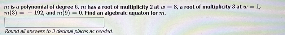 is a polynomial of degree 6. m has a root of multiplicity 2 at w=8 , a root of multiplicity 3 at w=1,
m(3)=-192 and m(9)=0. Find an algebraic equaton for m. 
Round all answers to 3 decimal places as needed.