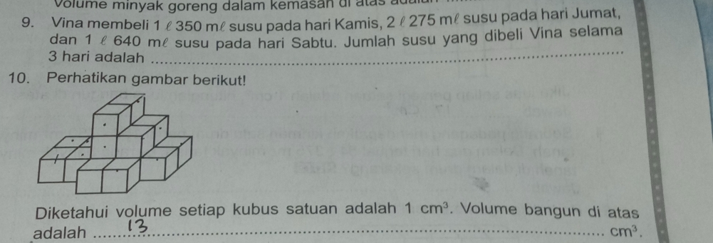 volume minyak goreng dalam kemasan dl atas 
9. Vina membeli 1 350 mł susu pada hari Kamis, 2 l 275 mł susu pada hari Jumat, 
dan 1 l 640 mé susu pada hari Sabtu. Jumlah susu yang dibeli Vina selama
3 hari adalah 
_ 
10. Perhatikan gambar berikut! 
Diketahui volume setiap kubus satuan adalah 1cm^3. Volume bangun di atas 
adalah _ cm^3.