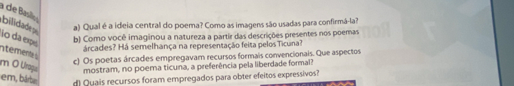 à de Basilo 
bilidade p a) Qual é a ideia central do poema? Como as imagens são usadas para confirmá-la? 
io da exp b) Como você imaginou a natureza a partir das descrições presentes nos poemas 
árcades? Há semelhança na representação feita pelos Ticuna? 
nteente 
c) Os poetas árcades empregavam recursos formais convencionais. Que aspectos 
m O Uragu mostram, no poema ticuna, a preferência pela liberdade formal? 
em, bárba; d) Quais recursos foram empregados para obter efeitos expressivos?