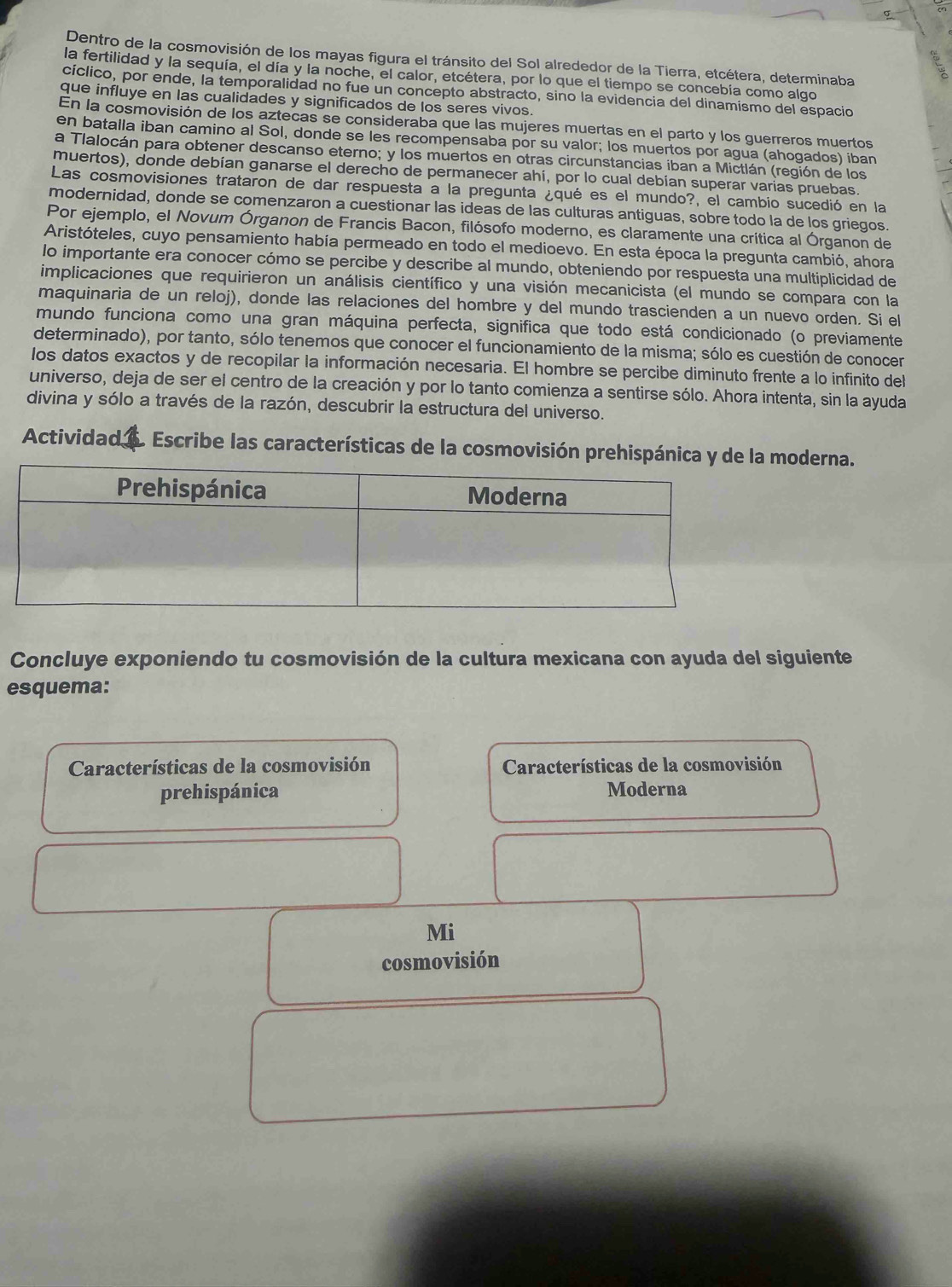 σ
Dentro de la cosmovisión de los mayas figura el tránsito del Sol alrededor de la Tierra, etcétera, determinaba
la fertilidad y la sequía, el día y la noche, el calor, etcétera, por lo que el tiempo se concebía como algo
cíclico, por ende, la temporalidad no fue un concepto abstracto, sino la evidencia del dinamismo del espacio
que influye en las cualidades y significados de los seres vivos.
En la cosmovisión de los aztecas se consideraba que las mujeres muertas en el parto y los guerreros muertos
en batalla iban camino al Sol, donde se les recompensaba por su valor; los muertos por agua (ahogados) iban
a Tlalocán para obtener descanso eterno; y los muertos en otras circunstancias iban a Mictlán (región de los
muertos), donde debían ganarse el derecho de permanecer ahí, por lo cual debían superar varias pruebas.
Las cosmovisiones trataron de dar respuesta a la pregunta ¿qué es el mundo?, el cambio sucedió en la
modernidad, donde se comenzaron a cuestionar las ideas de las culturas antiguas, sobre todo la de los griegos.
Por ejemplo, el Novum Órganon de Francis Bacon, filósofo moderno, es claramente una crítica al Órganon de
Aristóteles, cuyo pensamiento había permeado en todo el medioevo. En esta época la pregunta cambió, ahora
lo importante era conocer cómo se percibe y describe al mundo, obteniendo por respuesta una multiplicidad de
implicaciones que requirieron un análisis científico y una visión mecanicista (el mundo se compara con la
maquinaria de un reloj), donde las relaciones del hombre y del mundo trascienden a un nuevo orden. Si el
mundo funciona como una gran máquina perfecta, significa que todo está condicionado (o previamente
determinado), por tanto, sólo tenemos que conocer el funcionamiento de la misma; sólo es cuestión de conocer
los datos exactos y de recopilar la información necesaria. El hombre se percibe diminuto frente a lo infinito del
universo, deja de ser el centro de la creación y por lo tanto comienza a sentirse sólo. Ahora intenta, sin la ayuda
divina y sólo a través de la razón, descubrir la estructura del universo.
Actividad _ . Escribe las características de la cosmovisión prehispánica y de la moderna.
Concluye exponiendo tu cosmovisión de la cultura mexicana con ayuda del siguiente
esquema:
Características de la cosmovisión  Características de la cosmovisión
prehispánica Moderna
Mi
cosmovisión