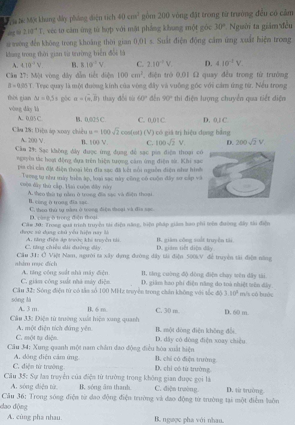 6a 26: Một khung dây phầng diện tích 40cm^2 gồm 200 vòng đặt trong từ trường đều có cảm
ứng từ 2.10^(-4)T T  véc tơ cảm ứng từ hợp với mặt phẳng khung một góc 30° *. Người ta giảm đều
trừ trưởng đến không trong khoảng thời gian 0,01 s. Suất điện động cảm ứng xuất hiện trong
khung trong thời gian từ trường biển đổi là
A. 4.10^(-3)V. B. 8.10^(-3)V. C. 2.10^(-3)V. D. 4.10^(-2)V.
Cu 27: Một vòng dây dẫn tiết diện 100cm^2 điện trở 0,01 Ω quay đều trong từ trường
B=0,05T T. Trục quay là một đường kính của vòng đây và vuông góc với cảm ứng từ. Nếu trong
thời gian △ t=0,5s góc alpha =(vector n,vector B) thay đổi từ 60° đến 90° thì điện lượng chuyển qua tiết điện
vòng dây là
A. 0.05C. B. 0,025 C. C. 0,01 C. D. 0,1 C.
Câu 28: Diện áp xoay chiều u=100sqrt(2) cOS (ωt) (V) có giá trị hiệu dụng bằng
A. 200 V. B. 100 V. 100sqrt(2)V. D. 200sqrt(2)V.
C.
Cầu 29: Sạc không dây được ứng dụng để sạc pin điện thoại có
uguyên tắc hoạt động dựa trên hiện tượng cảm ứng điện tử. Khí sạc
pin chỉ cần đặt diện thoại lên đĩa sạc đã kết nối nguồn điện như hình
. Tương tự như máy biển áp, loại sạc này cũng có cuộn đây sơ cấp và
cuộn dây thứ cấp. Hai cuộn dây này
A. theo thứ tự nằm ở trong đĩa sạc và điện thoại.
B. cùng ở trong đĩa sạc.
C. theo thử tự nằm ở trong điện thoại và đĩa sạc.
D. cùng ở trong điện thoại.
Cầu 30: Trong quá trình truyền tái điện năng, biện pháp giám hao phi trên đường đây tài điện
được sử dụng chủ yếu hiện nay là
A. tăng điện áp trước khi truyền tải. B. giảm công suất truyền tái
C. tăng chiều dài đường dây. D. giám tiết diện đây.
Cầu 31: Ở Việt Nam, người ta xây dựng đường dây tải điện 500kV để truyền tải điện năng
nhằm mục đích
A. tăng công suất nhà máy điện. B. tăng cường độ dòng điện chạy trên dây tải.
C. giảm công suất nhà máy điện. D. giảm hao phí điện năng do toả nhiệt trên dây.
Câu 32: Sóng điện từ có tần số 100 MHz truyền trong chân không với tốc độ 3.10^8 m/s có buớc
sóng là
A. 3 m. B. 6 m. C. 30 m. D. 60 m.
Cầu 33: Điện từ trường xuất hiện xung quanh
A. một điện tích đứng yên. B. một dòng điện không đổi,
C. một tụ điện. D. dây có dòng điện xoay chiều.
Câu 34: Xung quanh một nam châm dao động điều hòa xuất hiện
A. dòng điện cảm ứng.
B. chỉ có điện trường.
C. điện từ trường.
D. chỉ có từ trường.
Câu 35: Sự lan truyền của điện từ trường trọng không gian được gọi là
A. sóng điện từ, B. sóng âm thanh. C. điện trường. D. từ trường.
Câu 36: Trong sóng điện từ dao động điện trường và dao động từ trường tại một điểm luôn
dao động
A. cùng pha nhau. B. ngược pha với nhau.