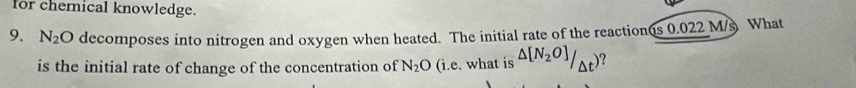 for chemical knowledge. 
9. N_2O decomposes into nitrogen and oxygen when heated. The initial rate of the reaction(s 0.022 M/s What 
is the initial rate of change of the concentration of N_2O (i.e. what is △ [N_2O]/_△ t) ?