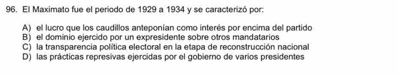 El Maximato fue el periodo de 1929 a 1934 y se caracterizó por:
A) el lucro que los caudillos anteponían como interés por encima del partido
B) el dominio ejercido por un expresidente sobre otros mandatarios
C) la transparencia política electoral en la etapa de reconstrucción nacional
D) las prácticas represivas ejercidas por el gobierno de varios presidentes