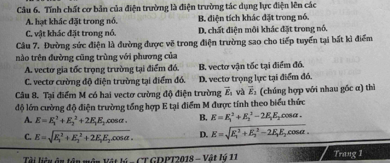 Tính chất cơ bản của điện trường là điện trường tác dụng lực điện lên các
A. hạt khác đặt trong nó. B. điện tích khác đặt trong nó.
C. vật khác đặt trong nó. D. chất điện môi khác đặt trong nó.
Câu 7. Đường sức điện là đường được vẽ trong điện trường sao cho tiếp tuyến tại bất kì điểm
nào trên đường cũng trùng với phương của
A. vectơ gia tốc trọng trường tại điểm đó. B. vectơ vận tốc tại điểm đó.
C. vectơ cường độ điện trường tại điểm đó. D. vectơ trọng lực tại điểm đó.
Câu 8. Tại điểm M có hai vectơ cường độ điện trường vector E_1 và vector E_2 (chúng hợp với nhau góc α) thì
độ lớn cường độ điện trường tổng hợp E tại điểm M được tính theo biểu thức
A. E=E_1^(2+E_2^2+2E_1)E_2.cos alpha.
B. E=E_1^(2+E_2^2-2E_1)E_2.cos alpha.
C. E=sqrt (E_1)^2+E_2^(2+2E_1)E_2.cos alpha . D. E=sqrt (E_1)^2+E_2^(2-2E_1)E_2.cos alpha . 
Tài liệu ậu tận môn Vật lý - CT GDPT2018 - Vật lý 11 Trang 1