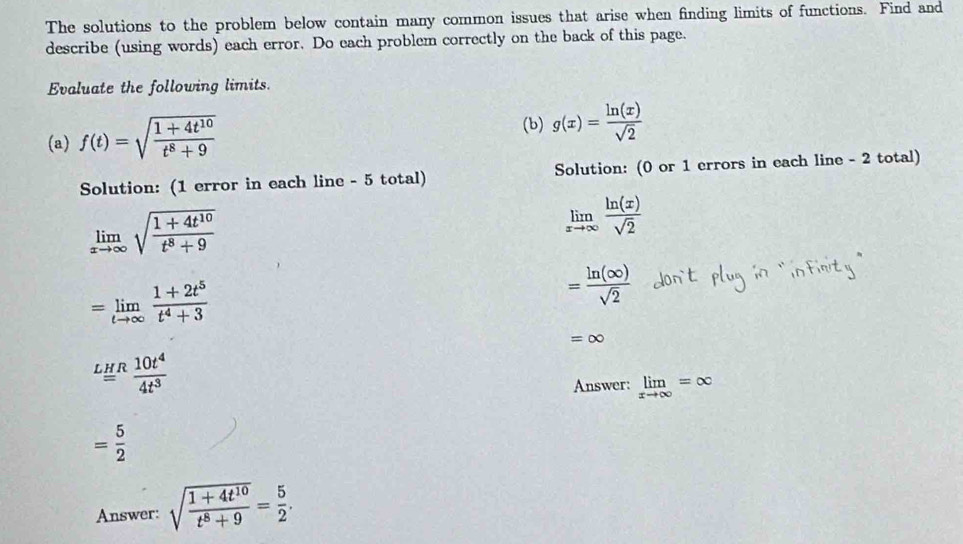 The solutions to the problem below contain many common issues that arise when finding limits of functions. Find and 
describe (using words) each error. Do each problem correctly on the back of this page. 
Evaluate the following limits. 
(a) f(t)=sqrt(frac 1+4t^(10))t^8+9
(b) g(x)= ln (x)/sqrt(2) 
Solution: (1 error in each line - 5 total) Solution: (0 or 1 errors in each line - 2 total)
limlimits _xto ∈fty sqrt(frac 1+4t^(10))t^8+9
limlimits _xto ∈fty  ln (x)/sqrt(2) 
=limlimits _tto ∈fty  (1+2t^5)/t^4+3 
= ln (∈fty )/sqrt(2) 
=∈fty
LHR 10t^4/4t^3 
Answer: limlimits _xto ∈fty =∈fty
= 5/2 
Answer: sqrt(frac 1+4t^(10))t^8+9= 5/2 .