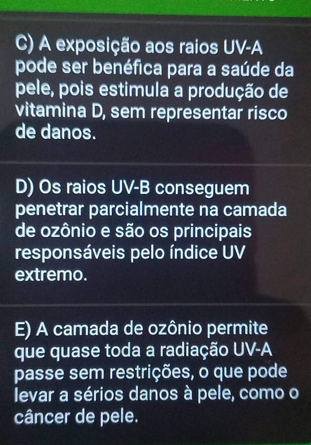 C) A exposição aos raios UV-A
pode ser benéfica para a saúde da
pele, pois estimula a produção de
vitamina D, sem representar risco
de danos.
D) Os raios UV-B conseguem
penetrar parcialmente na camada
de ozônio e são os principais
responsáveis pelo índice UV
extremo.
E) A camada de ozônio permite
que quase toda a radiação UV-A
passe sem restrições, o que pode
Ievar a sérios danos à pele, como o
câncer de pele.