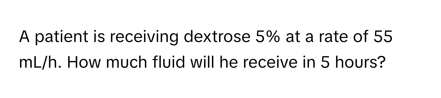 A patient is receiving dextrose 5% at a rate of 55 mL/h. How much fluid will he receive in 5 hours?