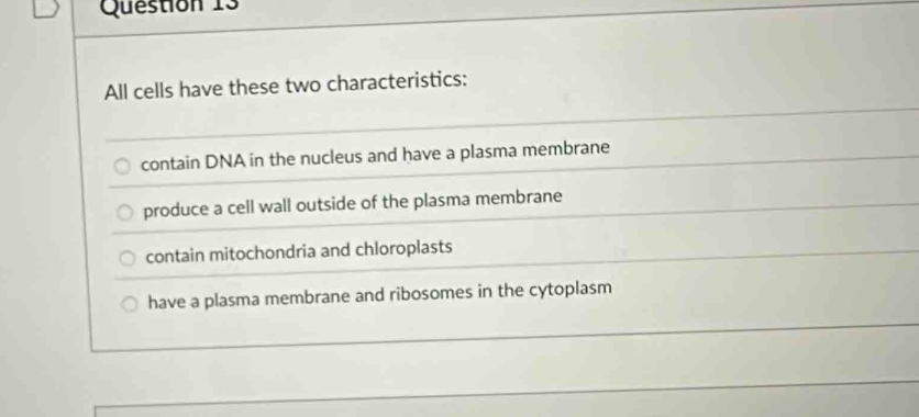 All cells have these two characteristics:
contain DNA in the nucleus and have a plasma membrane
produce a cell wall outside of the plasma membrane
contain mitochondria and chloroplasts
have a plasma membrane and ribosomes in the cytoplasm