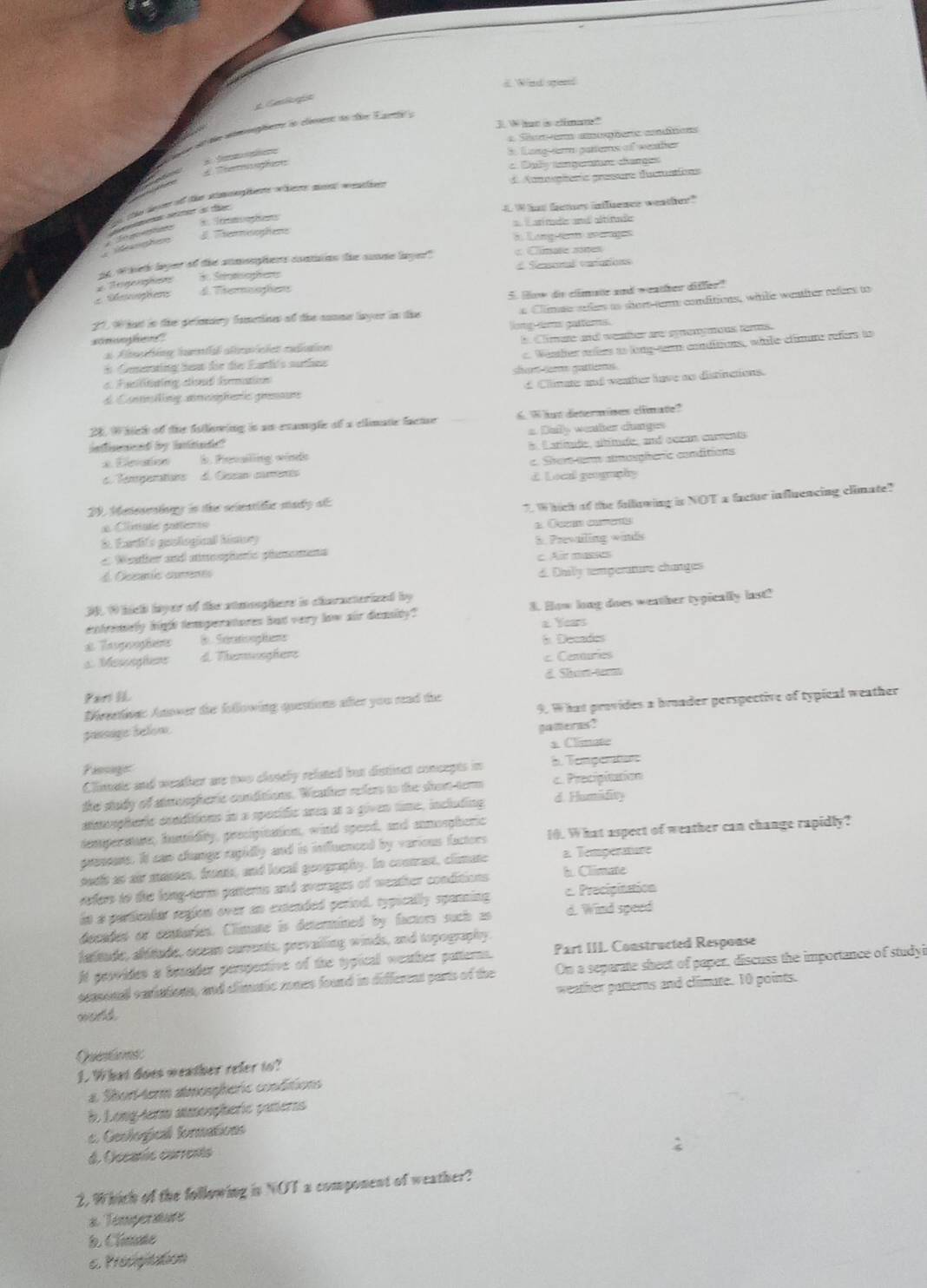 d Wind speed
Gellogít
3. W hat is climan"
r d de womete io cenens to te E antte e
Seni aohere aitons
i foing-sar parters of weather
Tesaon
c. Daly tamgerature changes
d Amoopiería pressure ductuations
8. Imoophons 4.What famurs influence weather?
# Themnooghens arí mads aná altítads
8. Langiion avérages
ad wheth leyer of the anmooghers contuion the sunne layer?     ime  sn
de Seromophert Seascotal varutionss
Oeophers = Regeophss d. Thermoophons
5. How de climate and weather differ?
21, 9 hat in the pelimiry fametine of the conme layer in the y Climae saes as short-tem conditions, witle wentiter refers to
long tems gatfers.
m
al Altatéce iunta altrarcies raion b. Climure and weater are syenymous terms.
a Fuiliating dind hemation shom er guttiems c. Weather arfers to long-tam conditions, while climne refers to
i Generwing has die die Earh's surthne
d Contnilling amengharic grsauns d. Clinate: and weather have ao distinctions.
28. W hich of the Astlering is an exaugle of a cllimate factue 6. What determines climate?
inflnend by intitnde? a Bally weater changes
x. Elevation. Pevailing winde E . Carítade, altítude, and oczan carventa
c. Tenrperations d Cean camérés c. Ster em amospheric conditions
d. Local geography
29. Meneseningy in the seientitic mady ol:
7.Which of the following is NOT a factur influencing climate?
= Cimate gottento
Earfs geological himory 2. Cum cure
a Wanther and amoopheric phaoens S. Prevailing winds
d Occante comenes c. Air masses
d. Dhily temperature changes
3 1 hich layer of the stmeophers is characterized by
tremelly hight temperatores hat very low air demsity? 3. How long does weather typically last!
a. Years
Tegaf 8 Scraionplane * Decades
a Mesioghere d. Themmooghere c Centuries
d. Shie temt
Par IL
9. What provides a broader perspective of typical weather
Direction: Anower the following questions after you rad the
pansage below.
pameres?
s. Climate
Pasage b. Tempentun
Climate and weather are two closely related but distinct concepts in
the study of atmospheric conditions. Weather refers to the shom term c. Precipitation
amoophric conditions in a spocidic ara at a given time, including d. Humifity
demperitur, hunidity, precipitation, wind speed, and anmospheric
preseens. It can changr rapidly and is influenced by various factors 10. What aspect of weather can change rapidly?
a. Temperature
poel ast air massen, fronts, and locall goography. In contrast, climate b. Climate
refers to the long-term patterns and averages of weather conditions
in a particalar reglon over an extended period, typically spanning c. Precipitation
decades or conturies. Climate is determined by factors such as d. Wind speed
falitude, allitude, occan currents, prevailing winds, and topography.
It peorides a besader peropective of the typical weather patterns. Part III. Constructed Respouse
pepsonal cariations, and climatic rones found in different parts of the On a separate sheet of paper, discuss the importance of studyi
world weather patterns and climute. 10 points.
Qnt
1. What does weather refer to?
a. Shorterm atmospheric conditions
. Long-term atmoaçheric pateras
c. Geological formations
d. Oscanís currents
2. Which of the following is NOT a component of weather?
a Temperatute
d Climate
c. Prosigitation