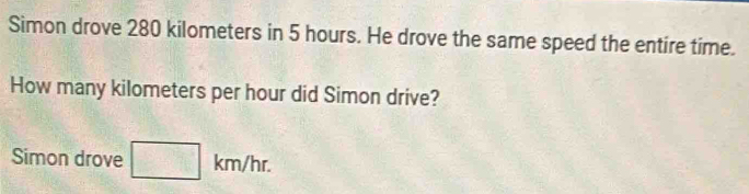 Simon drove 280 kilometers in 5 hours. He drove the same speed the entire time. 
How many kilometers per hour did Simon drive? 
Simon drove □ km/hr.