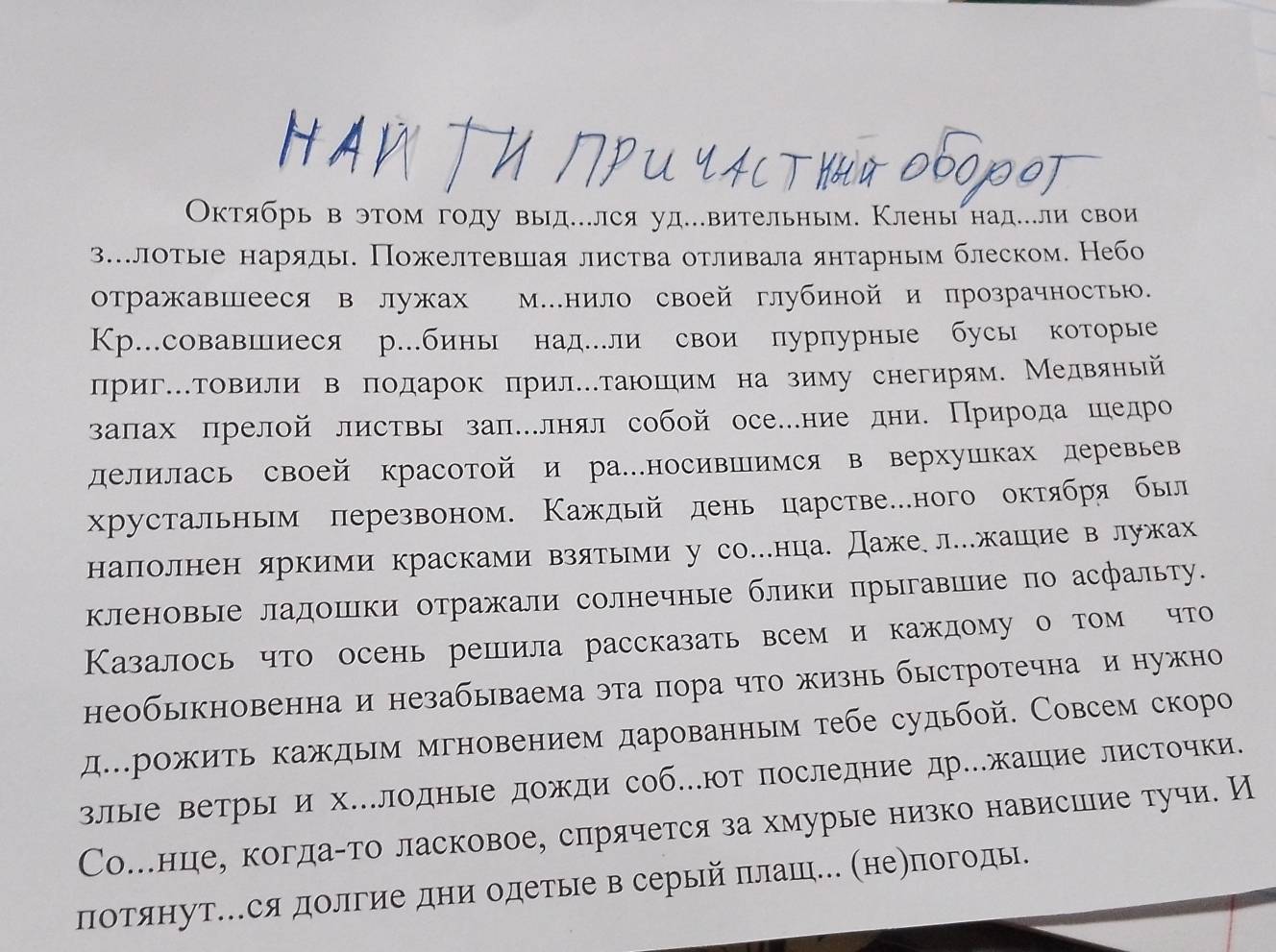 Октябрь вэтом году выд...лся уд..вительным. Клены над..ли свои
з.лоτые наряды. Пожелтевшιая листва оτливала янтарным блеском. Небо
отражавшееся в лужах М.нило своей глубиной и прозрачностью.
Кр.совавшиеся р.бины над.ли свои пурпурные бусы которые
лригΚΤовили в подарок πрилетаюшηим на зиму снегирям. Медвяный
залах прелой листвы зал.лнял собой осе.ние дни. Прирοда шедро
делилась своей красотой и ра…носивпимся в верхушках деревьев
хрустальным перезвоном. Κаждый день царстве…ного октября был
наполнен яркими красками взятыми у со…нца. Даже. л..жашιие в лужах
кленовые ладошки отражали солнечные блики прыгавшие по асфальту.
Казалось что осень решила рассказать всем и каждому о том что
необыкновенна и незабываема эта пора что жизнь быстротечна и нужно
дерожить каждым мгновением дарованньм тебе судьбой. Совсем скоро
злые ветры и х..лодные дожди соб.ют последние др.жашие листочки.
Со.нцιее когдаαто ласковое, слрячется за хмурые низко нависшеие тучи. И
потянут..ся долгие дни одетые в серый плаш... (не)погоды.