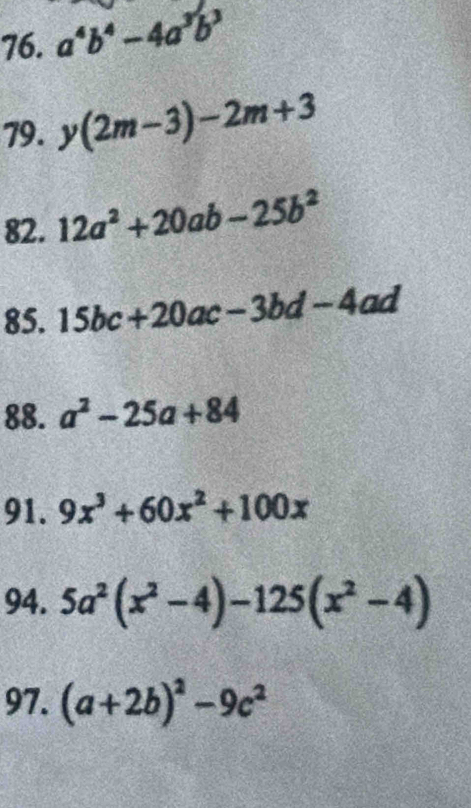 a^4b^4-4a^3b^3
79. y(2m-3)-2m+3
82. 12a^2+20ab-25b^2
85. 15bc+20ac-3bd-4ad
88. a^2-25a+84
91. 9x^3+60x^2+100x
94. 5a^2(x^2-4)-125(x^2-4)
97. (a+2b)^2-9c^2