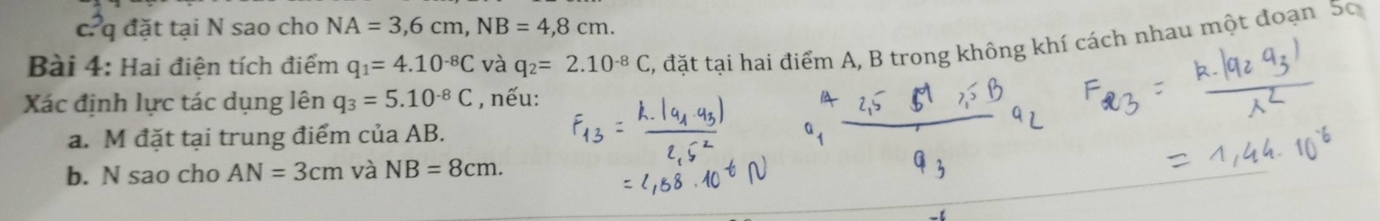 đặt tại N sao cho NA=3, 6cm, NB=4,8cm. 
Bài 4: Hai điện tích điểm q_1=4.10^(-8)C và q_2=2.10^(-8)C , đặt tại hai điểm A, B trong không khí cách nhau một đoạn 50 
Xác định lực tác dụng lên q_3=5.10^(-8)C , nếu: 
a. M đặt tại trung điểm của AB. 
b. N sao cho AN=3cm và NB=8cm.