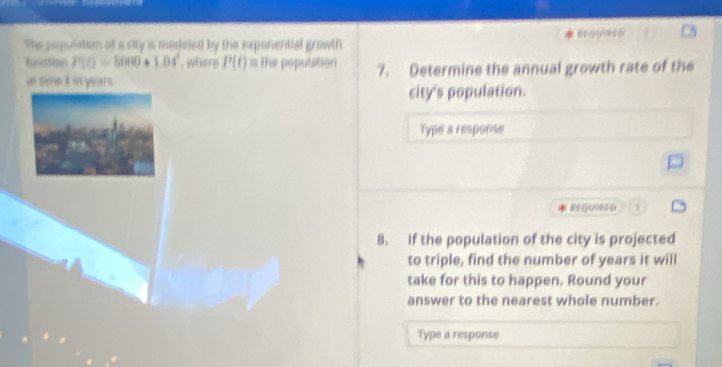 The posulation of a city is masieled by the exponential growth 
lnstian P(t)=5000*1.04^t , where P(t) is the population 7. Determine the annual growth rate of the 
a time I in years. 
city's population. 
Type a response 
REGUIR0D 2 
8. If the population of the city is projected 
to triple, find the number of years it will 
take for this to happen. Round your 
answer to the nearest whole number. 
Type a response