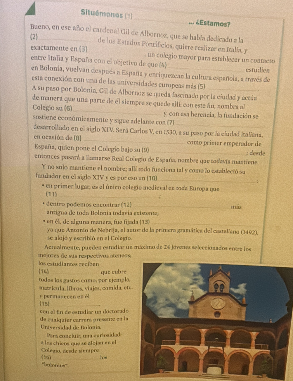 Situémonos (1)_ _¿Estamos?
Bueno, en ese año el cardenal Gil de Albornoz, que se había dedicado a la
(2)_ de los Estados Pontificios, quiere realizar en Italia. y
exactamente en 3 . un colegio mayor para establecer un contacto
entre Italia y España con el objetivo de que (4)_
estudien
en Bolonia, vuelvan después a España y enriquezcan la cultura española, a través de
esta conexión con una de las universidades europeas más (5)_
A su paso por Bolonía, Gil de Albornoz se queda fascinado por la ciudad y actúa
_
de manera que una parte de él sicmpre se quede allí: con este fin, nombra al
Colegio su (6)
y, con esa herencia, la fundación se
sostiene económicamente y sigue adelante con (7)_
desarrollado en el siglo XIV. Será Carlos V, en 1530, a su paso por la ciudad italiana,
en ocasión de (8) _como primer emperador de
España, quien pone el Colegio bajo su (9)_
: desde
entonces pasará a llamarse Real Colegio de España. nombre que todavía mantiene.
Y no solo mantiene el nombre; allí todo funciona tal y como lo estableció su
fundador en el siglo XIV y es por eso un (10)_
en prímer lugar, es el único colegio medieval en toda Europa que
(11)_
dentro podemos encontrar (12) _más
antigua de toda Bolonia todavía existente;
en él, de alguna manera, fue fijada (13)_
ya que Antonio de Nebrija, el autor de la primera gramática del castellano (1492),
se alojó y escribió en el Colegio.
Actualmente, pueden estudiar un máximo de 24 jóvenes seleccíonados entre los
mejores de sus respectivos ateneos;
los estudiantes reciben
(14) _que cubre
todos los gastos como, por ejemplo,
matrícula, líbros, viajes, comida, etc
y permanecen en él
(15)_
con el fin de estudíar un doctorado
de cualquier carrera presente en la
Universidad de Bolonia.
Para concluir, una curiosidad:
a los chicos que se alojan en el
Colegío, desde siempre
(16) los
''bolonios'''