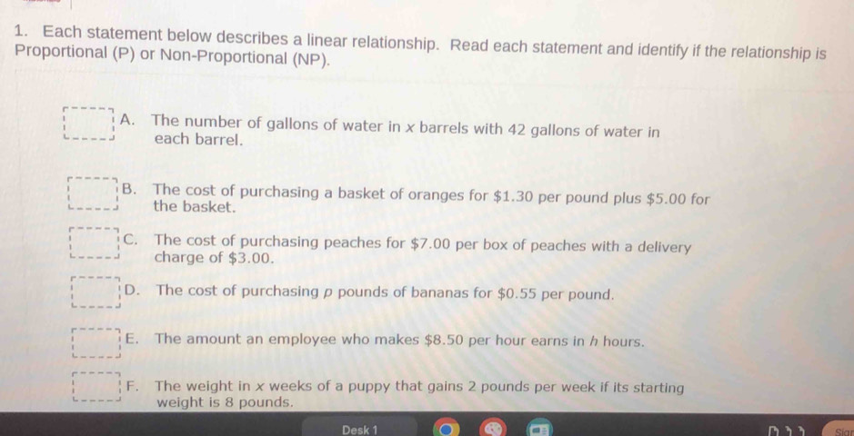 Each statement below describes a linear relationship. Read each statement and identify if the relationship is
Proportional (P) or Non-Proportional (NP).
A. The number of gallons of water in x barrels with 42 gallons of water in
each barrel.
B. The cost of purchasing a basket of oranges for $1.30 per pound plus $5.00 for
the basket.
C. The cost of purchasing peaches for $7.00 per box of peaches with a delivery
charge of $3.00.
D. The cost of purchasing p pounds of bananas for $0.55 per pound.
E. The amount an employee who makes $8.50 per hour earns in h hours.
F. The weight in x weeks of a puppy that gains 2 pounds per week if its starting
weight is 8 pounds.
Desk 1 Sia